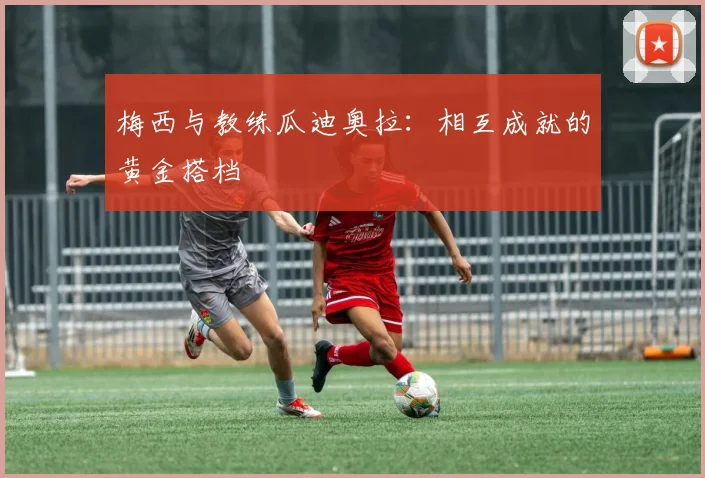梅西与教练瓜迪奥拉：相互成就的黄金搭档