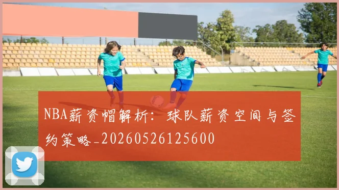 NBA薪资帽解析:球队薪资空间与签约策略_20260526125600