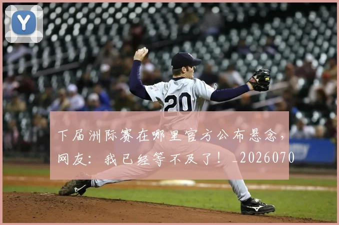 下届洲际赛在哪里官方公布悬念,网友:我已经等不及了!_20260702174237