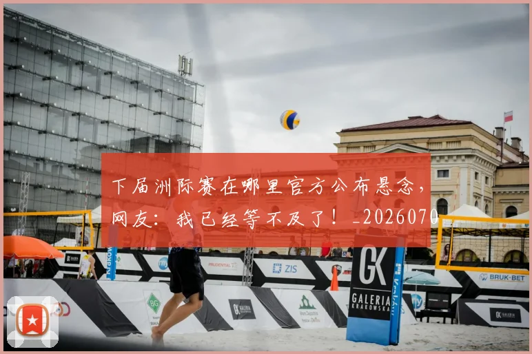 下届洲际赛在哪里官方公布悬念，网友：我已经等不及了！_20260702174237