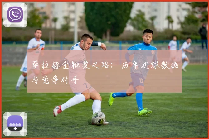 萨拉赫金靴奖之路:历年进球数据与竞争对手