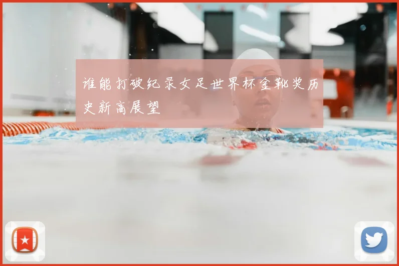 谁能打破纪录女足世界杯金靴奖历史新高展望