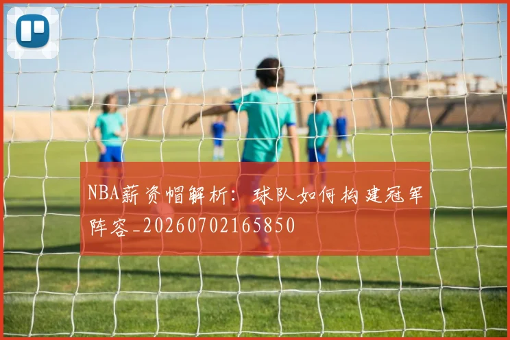 NBA薪资帽解析：球队如何构建冠军阵容_20260702165850