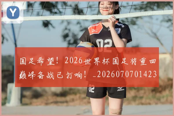 国足希望！2026世界杯国足将重回巅峰备战已打响！_20260707014234