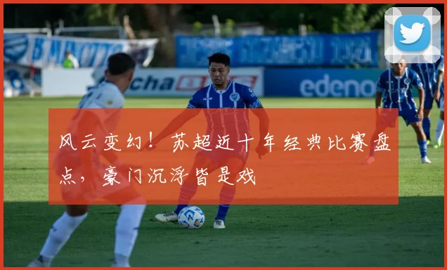 风云变幻!苏超近十年经典比赛盘点,豪门沉浮皆是戏