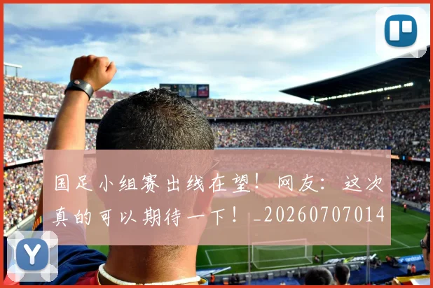 国足小组赛出线在望！网友：这次真的可以期待一下！_20260707014233