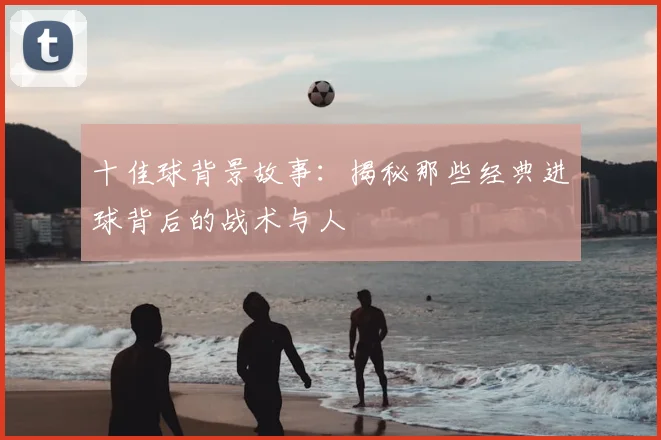 十佳球背景故事：揭秘那些经典进球背后的战术与人