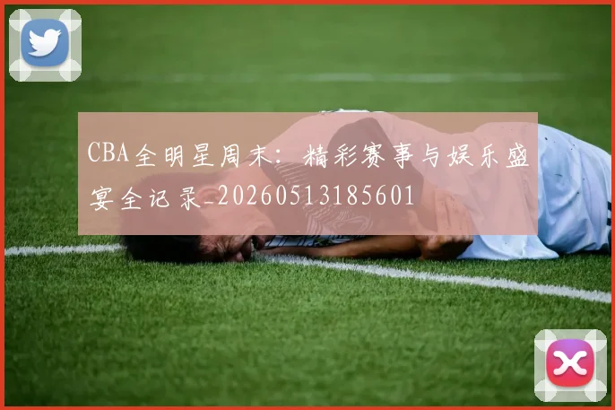 CBA全明星周末：精彩赛事与娱乐盛宴全记录_20260513185601