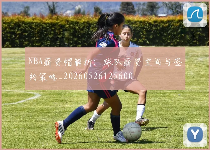 NBA薪资帽解析:球队薪资空间与签约策略_20260526125600