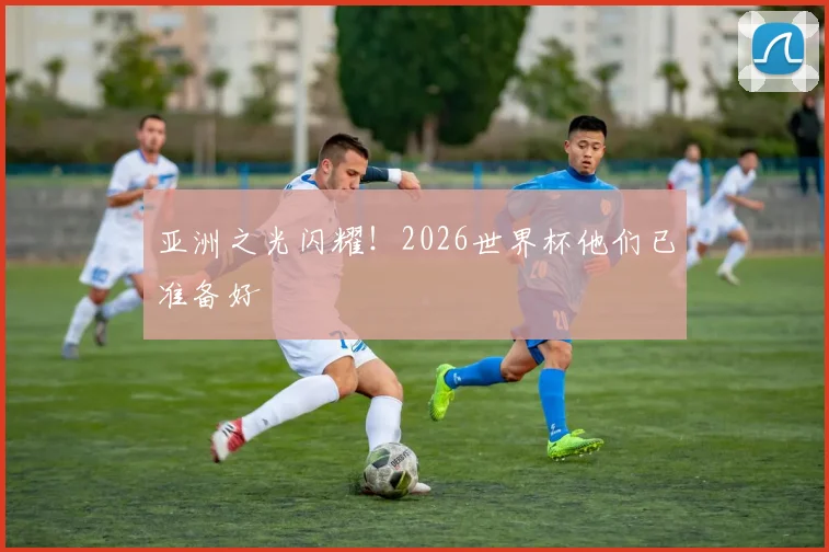 亚洲之光闪耀！2026世界杯他们已准备好