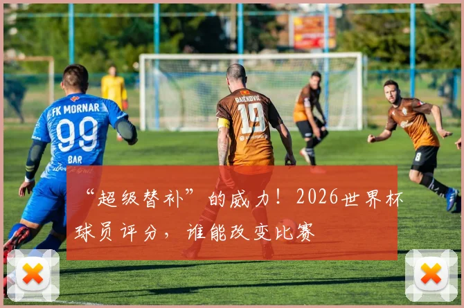 “超级替补”的威力！2026世界杯球员评分，谁能改变比赛