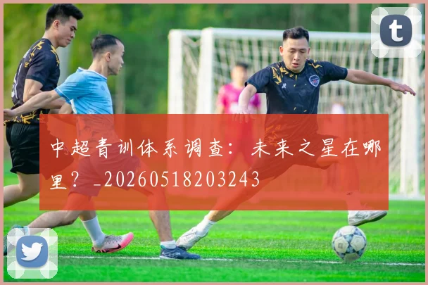 中超青训体系调查：未来之星在哪里？_20260518203243
