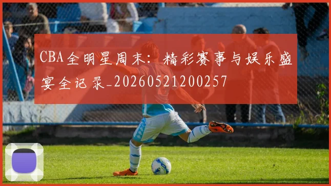 CBA全明星周末：精彩赛事与娱乐盛宴全记录_20260521200257