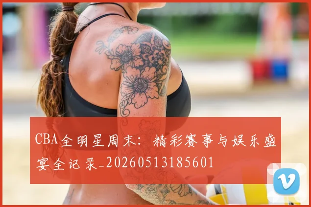 CBA全明星周末:精彩赛事与娱乐盛宴全记录_20260513185601